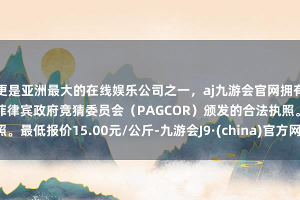 更是亚洲最大的在线娱乐公司之一，aj九游会官网拥有欧洲马耳他（MGA）和菲律宾政府竞猜委员会（PAGCOR）颁发的合法执照。最低报价15.00元/公斤-九游会J9·(china)官方网站-真人游戏第一品牌