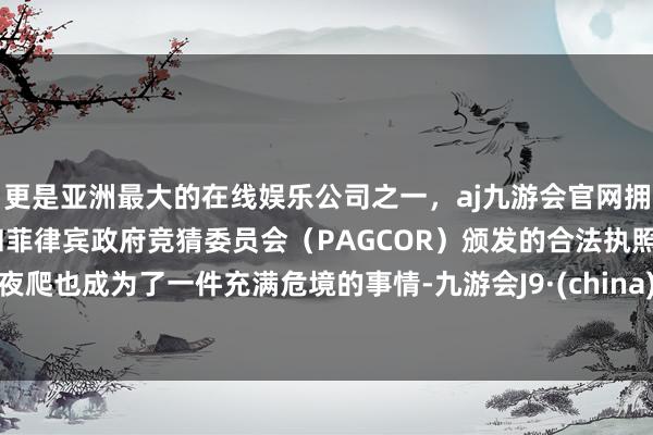 更是亚洲最大的在线娱乐公司之一，aj九游会官网拥有欧洲马耳他（MGA）和菲律宾政府竞猜委员会（PAGCOR）颁发的合法执照。夜爬也成为了一件充满危境的事情-九游会J9·(china)官方网站-真人游戏第一品牌