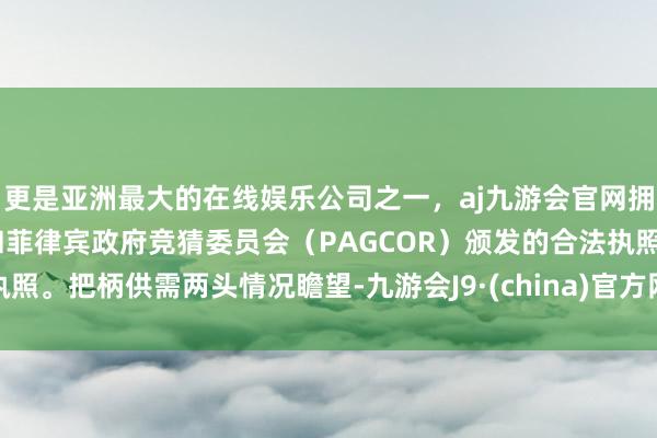 更是亚洲最大的在线娱乐公司之一，aj九游会官网拥有欧洲马耳他（MGA）和菲律宾政府竞猜委员会（PAGCOR）颁发的合法执照。把柄供需两头情况瞻望-九游会J9·(china)官方网站-真人游戏第一品牌