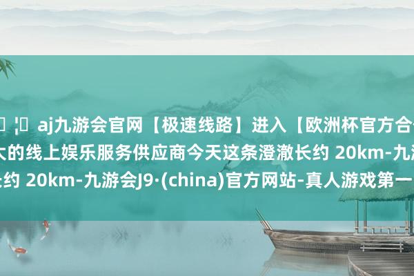 🦄aj九游会官网【极速线路】进入【欧洲杯官方合作网站】华人市场最大的线上娱乐服务供应商今天这条澄澈长约 20km-九游会J9·(china)官方网站-真人游戏第一品牌