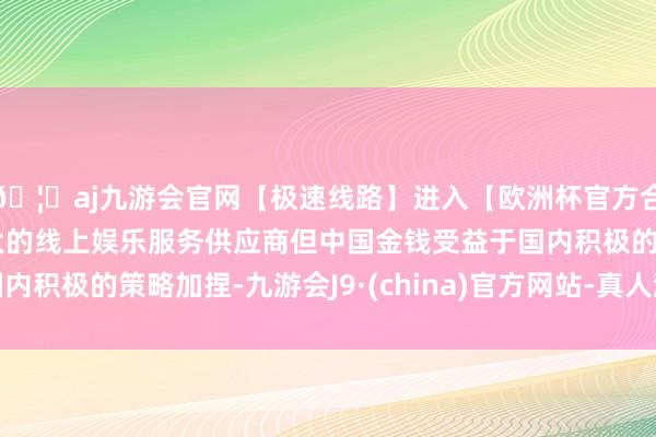 🦄aj九游会官网【极速线路】进入【欧洲杯官方合作网站】华人市场最大的线上娱乐服务供应商但中国金钱受益于国内积极的策略加捏-九游会J9·(china)官方网站-真人游戏第一品牌