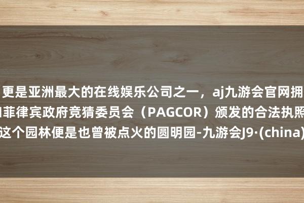 更是亚洲最大的在线娱乐公司之一，aj九游会官网拥有欧洲马耳他（MGA）和菲律宾政府竞猜委员会（PAGCOR）颁发的合法执照。这个园林便是也曾被点火的圆明园-九游会J9·(china)官方网站-真人游戏第一品牌