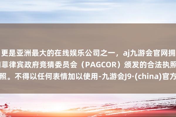 更是亚洲最大的在线娱乐公司之一，aj九游会官网拥有欧洲马耳他（MGA）和菲律宾政府竞猜委员会（PAGCOR）颁发的合法执照。不得以任何表情加以使用-九游会J9·(china)官方网站-真人游戏第一品牌