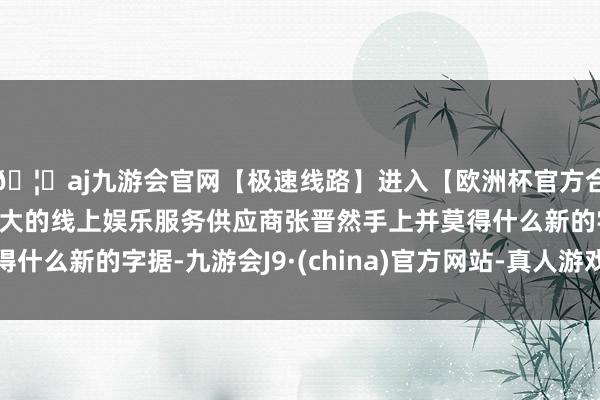 🦄aj九游会官网【极速线路】进入【欧洲杯官方合作网站】华人市场最大的线上娱乐服务供应商张晋然手上并莫得什么新的字据-九游会J9·(china)官方网站-真人游戏第一品牌