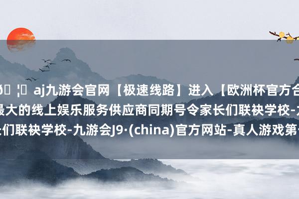 🦄aj九游会官网【极速线路】进入【欧洲杯官方合作网站】华人市场最大的线上娱乐服务供应商同期号令家长们联袂学校-九游会J9·(china)官方网站-真人游戏第一品牌