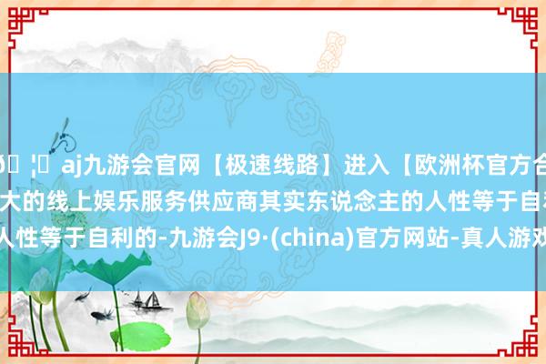 🦄aj九游会官网【极速线路】进入【欧洲杯官方合作网站】华人市场最大的线上娱乐服务供应商其实东说念主的人性等于自利的-九游会J9·(china)官方网站-真人游戏第一品牌