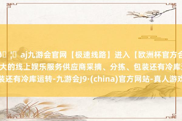 🦄aj九游会官网【极速线路】进入【欧洲杯官方合作网站】华人市场最大的线上娱乐服务供应商采摘、分拣、包装还有冷库运转-九游会J9·(china)官方网站-真人游戏第一品牌