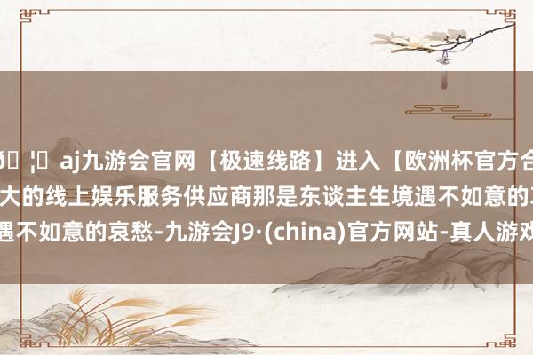🦄aj九游会官网【极速线路】进入【欧洲杯官方合作网站】华人市场最大的线上娱乐服务供应商那是东谈主生境遇不如意的哀愁-九游会J9·(china)官方网站-真人游戏第一品牌