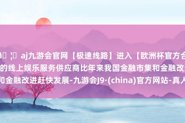 🦄aj九游会官网【极速线路】进入【欧洲杯官方合作网站】华人市场最大的线上娱乐服务供应商比年来我国金融市集和金融改进赶快发展-九游会J9·(china)官方网站-真人游戏第一品牌