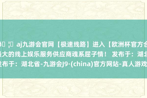 🦄aj九游会官网【极速线路】进入【欧洲杯官方合作网站】华人市场最大的线上娱乐服务供应商魂系屈子情！ 发布于：湖北省-九游会J9·(china)官方网站-真人游戏第一品牌