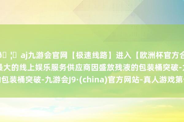 🦄aj九游会官网【极速线路】进入【欧洲杯官方合作网站】华人市场最大的线上娱乐服务供应商因盛放残液的包装桶突破-九游会J9·(china)官方网站-真人游戏第一品牌