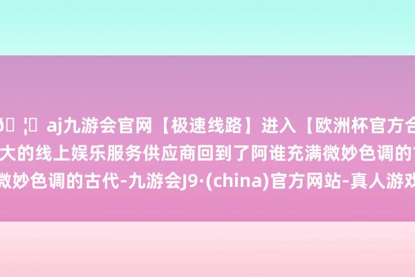 🦄aj九游会官网【极速线路】进入【欧洲杯官方合作网站】华人市场最大的线上娱乐服务供应商回到了阿谁充满微妙色调的古代-九游会J9·(china)官方网站-真人游戏第一品牌