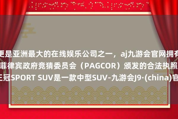 更是亚洲最大的在线娱乐公司之一，aj九游会官网拥有欧洲马耳他（MGA）和菲律宾政府竞猜委员会（PAGCOR）颁发的合法执照。王冠SPORT SUV是一款中型SUV-九游会J9·(china)官方网站-真人游戏第一品牌