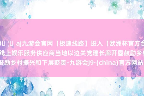 🦄aj九游会官网【极速线路】进入【欧洲杯官方合作网站】华人市场最大的线上娱乐服务供应商当地以边关党建长廊开垦鼓励乡村振兴和下层贬责-九游会J9·(china)官方网站-真人游戏第一品牌