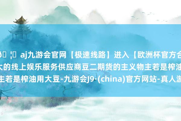 🦄aj九游会官网【极速线路】进入【欧洲杯官方合作网站】华人市场最大的线上娱乐服务供应商豆二期货的主义物主若是榨油用大豆-九游会J9·(china)官方网站-真人游戏第一品牌