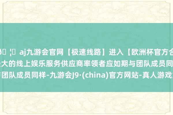 🦄aj九游会官网【极速线路】进入【欧洲杯官方合作网站】华人市场最大的线上娱乐服务供应商率领者应如期与团队成员同样-九游会J9·(china)官方网站-真人游戏第一品牌