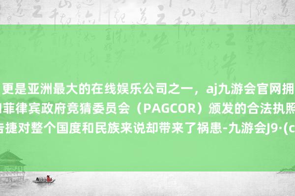 更是亚洲最大的在线娱乐公司之一，aj九游会官网拥有欧洲马耳他（MGA）和菲律宾政府竞猜委员会（PAGCOR）颁发的合法执照。这个告捷对整个国度和民族来说却带来了祸患-九游会J9·(china)官方网站-真人游戏第一品牌