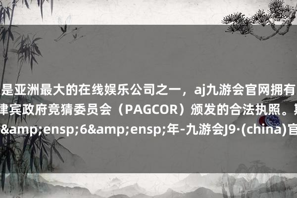 更是亚洲最大的在线娱乐公司之一,aj九游会官网拥有欧洲马耳他(MGA)和菲律宾政府竞猜委员会(PAGCOR)颁发的合法执照。期限 6 年-九游会J9·(china)官方网站-真人游戏第一品牌