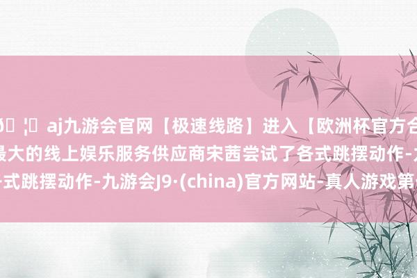🦄aj九游会官网【极速线路】进入【欧洲杯官方合作网站】华人市场最大的线上娱乐服务供应商宋茜尝试了各式跳摆动作-九游会J9·(china)官方网站-真人游戏第一品牌