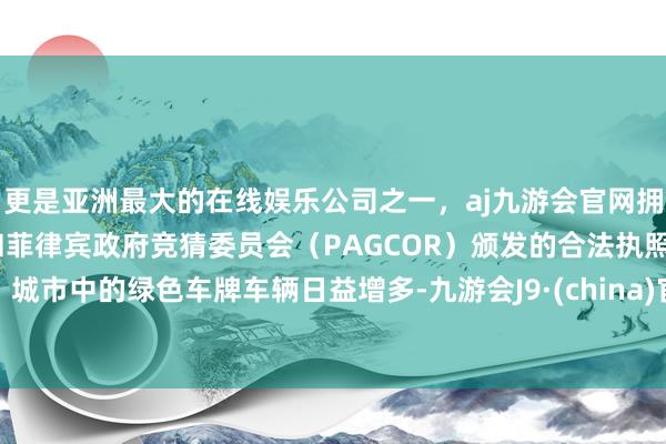 更是亚洲最大的在线娱乐公司之一，aj九游会官网拥有欧洲马耳他（MGA）和菲律宾政府竞猜委员会（PAGCOR）颁发的合法执照。城市中的绿色车牌车辆日益增多-九游会J9·(china)官方网站-真人游戏第一品牌