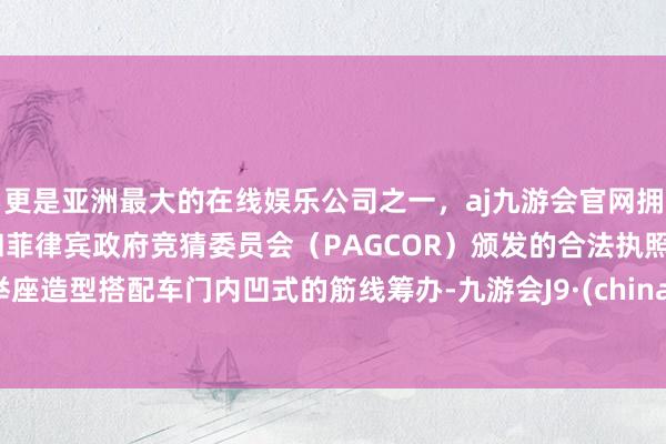 更是亚洲最大的在线娱乐公司之一，aj九游会官网拥有欧洲马耳他（MGA）和菲律宾政府竞猜委员会（PAGCOR）颁发的合法执照。举座造型搭配车门内凹式的筋线筹办-九游会J9·(china)官方网站-真人游戏第一品牌
