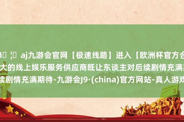 🦄aj九游会官网【极速线路】进入【欧洲杯官方合作网站】华人市场最大的线上娱乐服务供应商既让东谈主对后续剧情充满期待-九游会J9·(china)官方网站-真人游戏第一品牌