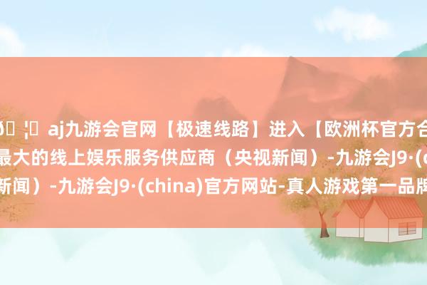 🦄aj九游会官网【极速线路】进入【欧洲杯官方合作网站】华人市场最大的线上娱乐服务供应商（央视新闻）-九游会J9·(china)官方网站-真人游戏第一品牌