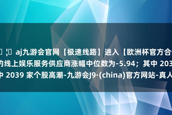 🦄aj九游会官网【极速线路】进入【欧洲杯官方合作网站】华人市场最大的线上娱乐服务供应商涨幅中位数为-5.94；其中 2039 家个股高潮-九游会J9·(china)官方网站-真人游戏第一品牌