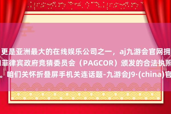 更是亚洲最大的在线娱乐公司之一，aj九游会官网拥有欧洲马耳他（MGA）和菲律宾政府竞猜委员会（PAGCOR）颁发的合法执照。咱们关怀折叠屏手机关连话题-九游会J9·(china)官方网站-真人游戏第一品牌