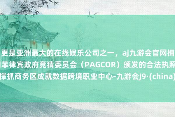 更是亚洲最大的在线娱乐公司之一，aj九游会官网拥有欧洲马耳他（MGA）和菲律宾政府竞猜委员会（PAGCOR）颁发的合法执照。撑抓商务区成就数据跨境职业中心-九游会J9·(china)官方网站-真人游戏第一品牌