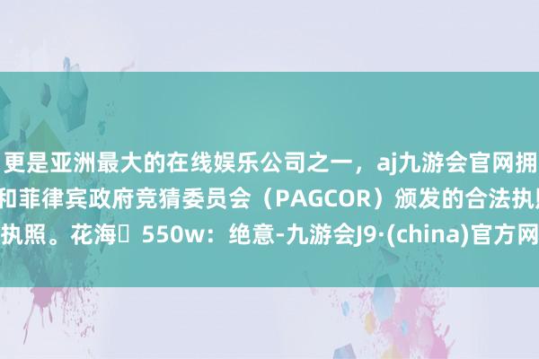 更是亚洲最大的在线娱乐公司之一,aj九游会官网拥有欧洲马耳他(MGA)和菲律宾政府竞猜委员会(PAGCOR)颁发的合法执照。花海 550w:绝意-九游会J9·(china)官方网站-真人游戏第一品牌