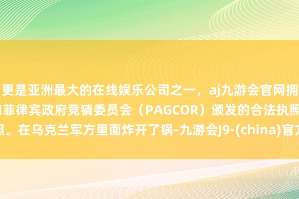更是亚洲最大的在线娱乐公司之一，aj九游会官网拥有欧洲马耳他（MGA）和菲律宾政府竞猜委员会（PAGCOR）颁发的合法执照。在乌克兰军方里面炸开了锅-九游会J9·(china)官方网站-真人游戏第一品牌