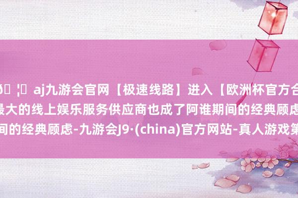🦄aj九游会官网【极速线路】进入【欧洲杯官方合作网站】华人市场最大的线上娱乐服务供应商也成了阿谁期间的经典顾虑-九游会J9·(china)官方网站-真人游戏第一品牌