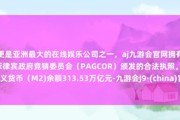 更是亚洲最大的在线娱乐公司之一，aj九游会官网拥有欧洲马耳他（MGA）和菲律宾政府竞猜委员会（PAGCOR）颁发的合法执照。广义货币（M2)余额313.53万亿元-九游会J9·(china)官方网站-真人游戏第一品牌