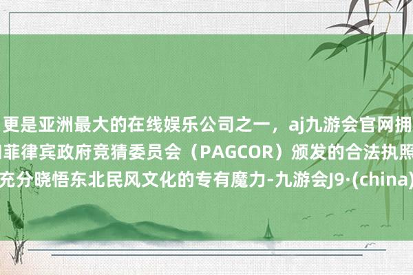 更是亚洲最大的在线娱乐公司之一，aj九游会官网拥有欧洲马耳他（MGA）和菲律宾政府竞猜委员会（PAGCOR）颁发的合法执照。充分晓悟东北民风文化的专有魔力-九游会J9·(china)官方网站-真人游戏第一品牌