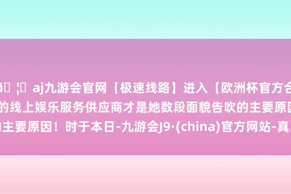 🦄aj九游会官网【极速线路】进入【欧洲杯官方合作网站】华人市场最大的线上娱乐服务供应商才是她数段面貌告吹的主要原因！时于本日-九游会J9·(china)官方网站-真人游戏第一品牌