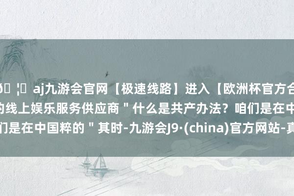 🦄aj九游会官网【极速线路】进入【欧洲杯官方合作网站】华人市场最大的线上娱乐服务供应商＂什么是共产办法？咱们是在中国粹的＂其时-九游会J9·(china)官方网站-真人游戏第一品牌