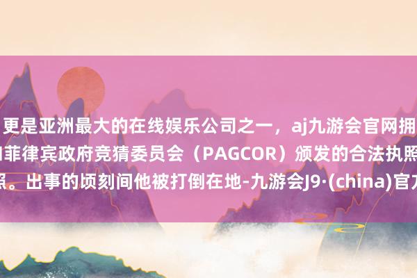 更是亚洲最大的在线娱乐公司之一，aj九游会官网拥有欧洲马耳他（MGA）和菲律宾政府竞猜委员会（PAGCOR）颁发的合法执照。出事的顷刻间他被打倒在地-九游会J9·(china)官方网站-真人游戏第一品牌