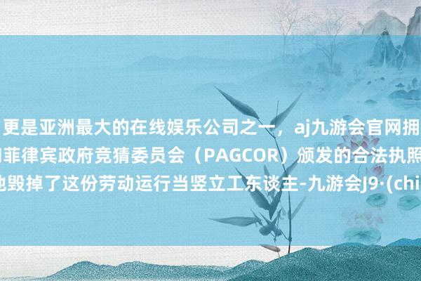 更是亚洲最大的在线娱乐公司之一，aj九游会官网拥有欧洲马耳他（MGA）和菲律宾政府竞猜委员会（PAGCOR）颁发的合法执照。而他毁掉了这份劳动运行当竖立工东谈主-九游会J9·(china)官方网站-真人游戏第一品牌