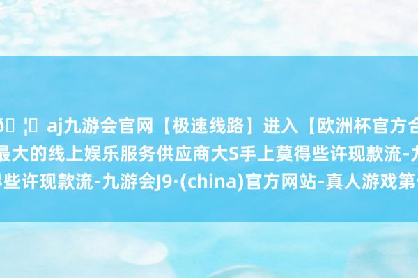 🦄aj九游会官网【极速线路】进入【欧洲杯官方合作网站】华人市场最大的线上娱乐服务供应商大S手上莫得些许现款流-九游会J9·(china)官方网站-真人游戏第一品牌