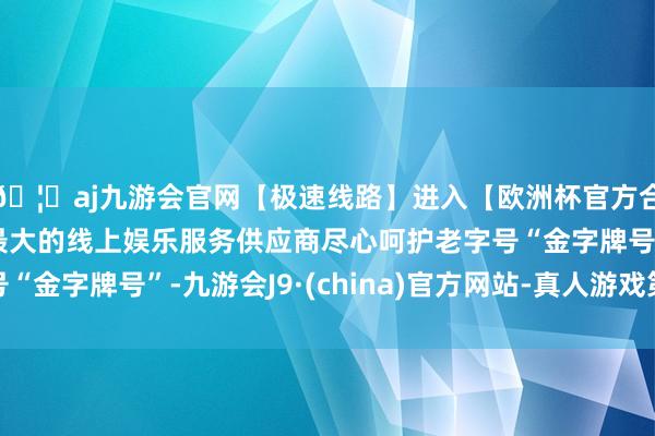 🦄aj九游会官网【极速线路】进入【欧洲杯官方合作网站】华人市场最大的线上娱乐服务供应商尽心呵护老字号“金字牌号”-九游会J9·(china)官方网站-真人游戏第一品牌
