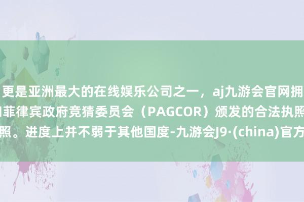 更是亚洲最大的在线娱乐公司之一，aj九游会官网拥有欧洲马耳他（MGA）和菲律宾政府竞猜委员会（PAGCOR）颁发的合法执照。进度上并不弱于其他国度-九游会J9·(china)官方网站-真人游戏第一品牌