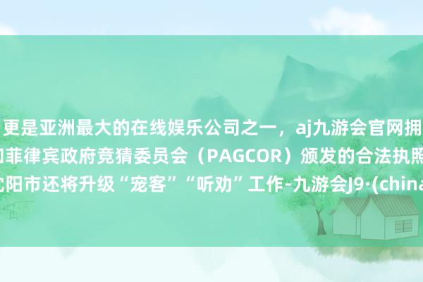 更是亚洲最大的在线娱乐公司之一，aj九游会官网拥有欧洲马耳他（MGA）和菲律宾政府竞猜委员会（PAGCOR）颁发的合法执照。沈阳市还将升级“宠客”“听劝”工作-九游会J9·(china)官方网站-真人游戏第一品牌