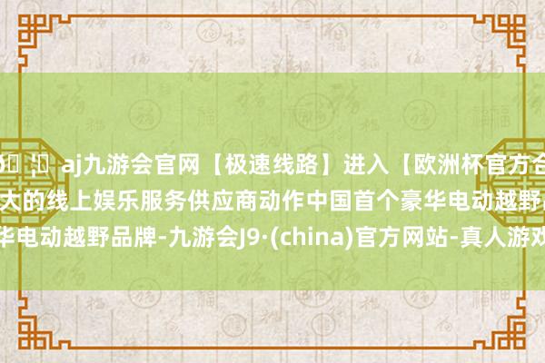 🦄aj九游会官网【极速线路】进入【欧洲杯官方合作网站】华人市场最大的线上娱乐服务供应商动作中国首个豪华电动越野品牌-九游会J9·(china)官方网站-真人游戏第一品牌