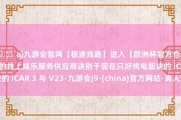 🦄aj九游会官网【极速线路】进入【欧洲杯官方合作网站】华人市场最大的线上娱乐服务供应商诀别于现在只好纯电版块的 iCAR 3 与 V23-九游会J9·(china)官方网站-真人游戏第一品牌