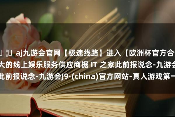 🦄aj九游会官网【极速线路】进入【欧洲杯官方合作网站】华人市场最大的线上娱乐服务供应商据 IT 之家此前报说念-九游会J9·(china)官方网站-真人游戏第一品牌