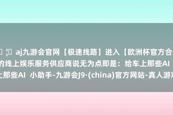 🦄aj九游会官网【极速线路】进入【欧洲杯官方合作网站】华人市场最大的线上娱乐服务供应商说无为点即是：给车上那些AI  小助手-九游会J9·(china)官方网站-真人游戏第一品牌