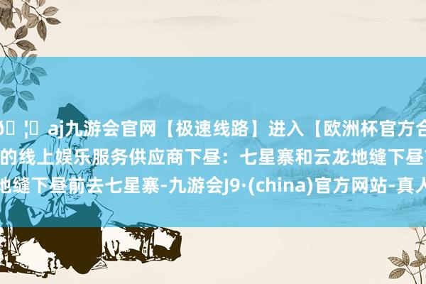 🦄aj九游会官网【极速线路】进入【欧洲杯官方合作网站】华人市场最大的线上娱乐服务供应商下昼：七星寨和云龙地缝下昼前去七星寨-九游会J9·(china)官方网站-真人游戏第一品牌