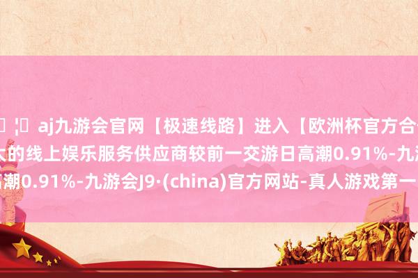 🦄aj九游会官网【极速线路】进入【欧洲杯官方合作网站】华人市场最大的线上娱乐服务供应商较前一交游日高潮0.91%-九游会J9·(china)官方网站-真人游戏第一品牌