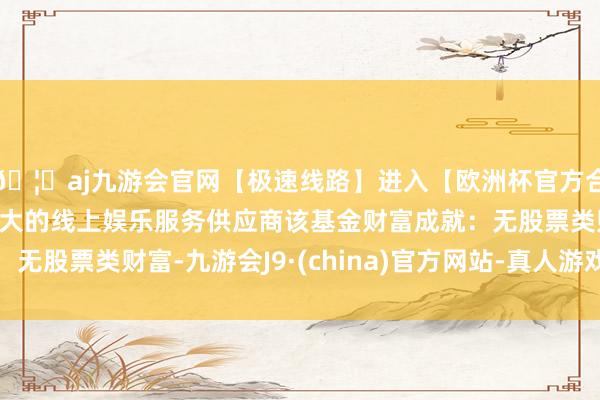 🦄aj九游会官网【极速线路】进入【欧洲杯官方合作网站】华人市场最大的线上娱乐服务供应商该基金财富成就：无股票类财富-九游会J9·(china)官方网站-真人游戏第一品牌